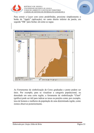 REPÚBLICA DE ANGOLA
UNIVERSIDADE METODISTA DE ANGOLA
CURSO DE AMBIENTE E GESTÃO DO TERRITÓRIO
CADEIRA DE SISTEMA DE INFORMAÇÃO GEOGRÁFICA
Elaborado por: Arqto. Gildo de Brito Página 33
2012
Para extrair a Layer com cores predefinidas, pressione simplesmente o
botão de "Apply" (aplicação), no canto direito inferior da janela, em
seguida “OK” para fechar, tal como se segue.
As Ferramentas de simbolização de Cores graduadas e ponto podem ser
úteis. Por exemplo, para se visualizar a categoria populacional, ou
densidade em uma certa região, a ferramenta de simbolização "Chart"
(gráfico) pode ser útil para indicar as taxas ou porções como, por exemplo,
taxa de homens e mulheres da população de uma determinada região, como
iremos observar posteriormente.
 