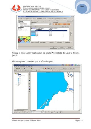 REPÚBLICA DE ANGOLA
UNIVERSIDADE METODISTA DE ANGOLA
CURSO DE AMBIENTE E GESTÃO DO TERRITÓRIO
CADEIRA DE SISTEMA DE INFORMAÇÃO GEOGRÁFICA
Elaborado por: Arqto. Gildo de Brito Página 35
2012
Clique o botão Apply (aplicação) na janela Propriedade da Layer e feche a
janela.
O tema agora é como este que se vê na imagem.
 