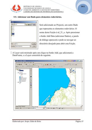 REPÚBLICA DE ANGOLA
UNIVERSIDADE METODISTA DE ANGOLA
CURSO DE AMBIENTE E GESTÃO DO TERRITÓRIO
CADEIRA DE SISTEMA DE INFORMAÇÃO GEOGRÁFICA
Elaborado por: Arqto. Gildo de Brito Página 37
2012
5.5. Adicionar um Dado para elementos rodoviários.
Será adicionado ao Projecto, um outro Dado
que representa os elementos rodoviários. O
nome desta Feição é rd_21_a. Após pressionar
o botão Add Data (adicionar Dados), a janela
de diálogo aparecerá e pode-se navegar ao
directório desejado para abrir esta Feição.
A Layer será mostrado após um clique no botão Add, que adicionará a
DataFrame, e a Layer consistirá do seguinte.
 