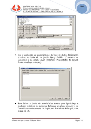 REPÚBLICA DE ANGOLA
UNIVERSIDADE METODISTA DE ANGOLA
CURSO DE AMBIENTE E GESTÃO DO TERRITÓRIO
CADEIRA DE SISTEMA DE INFORMAÇÃO GEOGRÁFICA
Elaborado por: Arqto. Gildo de Brito Página 39
2012
 Isso é conhecido da documentação da base de dados. Finalmente,
pressione o botão ok na janela Query Builder (Construtor de
Consultas) e na janela Layer Properties (Propriedades da Layer),
demos um clique em Apply.
 Sem fechar a janela de propriedades vamos para Symbology e
mudamos o símbolo e a espessura da linha e um clique em Apply, em
General mudamos o nome da Layer para Estrada de Principal e um
clique em Ok.
 
