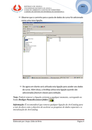 REPÚBLICA DE ANGOLA
UNIVERSIDADE METODISTA DE ANGOLA
CURSO DE AMBIENTE E GESTÃO DO TERRITÓRIO
CADEIRA DE SISTEMA DE INFORMAÇÃO GEOGRÁFICA
Elaborado por: Arqto. Gildo de Brito Página 4
2012
 Observe que o caminho para a pasta de dados do curso foi adicionado
como uma nova ligação.
 De agora em diante será utilizada esta ligação para aceder aos dados
do curso. Além disso, o ArcMap utiliza esta ligação quando são
adiccionadas feacture classes para exibição.
Nota: Poderá remover a ligação existente a qualquer momento, carregando no
botão Desligar Pasta(disconnect folder)
Informação: É recomendável que remova qualquer ligação do ArcCatalog para
a raiz do disco com o objectivo de acelerar as pesquisas de dados espaciais e a
inicialização do ArcCatalog.
 