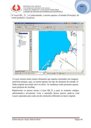 REPÚBLICA DE ANGOLA
UNIVERSIDADE METODISTA DE ANGOLA
CURSO DE AMBIENTE E GESTÃO DO TERRITÓRIO
CADEIRA DE SISTEMA DE INFORMAÇÃO GEOGRÁFICA
Elaborado por: Arqto. Gildo de Brito Página 40
2012
A Layer Rd_ 21_ a é redesenhada, e mostra apenas a Estradas Principal, tal
como podemos visualizar.
A Layer mostra muito menos elementos que aqueles mostrados nas imagens
anteriores porque, aqui, se mostra apenas um tipo de elemento de estrada. O
Dado original esta ainda salvo no disco. As mudanças estão presentes apenas
neste projecto do ArcMap.
Repetiremos os passos acima a Layer Rd_21_a para os restantes codigos,
adicionando-a novamente. Com a repetição desses passos, pode-se criar
Layers separadas para cada um dos elementos diferentes na layer original.
 