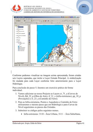 REPÚBLICA DE ANGOLA
UNIVERSIDADE METODISTA DE ANGOLA
CURSO DE AMBIENTE E GESTÃO DO TERRITÓRIO
CADEIRA DE SISTEMA DE INFORMAÇÃO GEOGRÁFICA
Elaborado por: Arqto. Gildo de Brito Página 41
2012
Conforme podemos visualizar na imagem acima apresentada, foram criadas
seis Layres separadas, que inclui a Layer Estrada Principal. A simbolização
foi mudada para cada Layer conforme feito anteriormente para a Layer
Hidrologia.
Para conclusão do passo 5, faremos um exercício prático de forma
individual.
1. Vamos adicionar ao nosso Projecto as Layers ct_71_a (Curvas de
Nível), Rd_22_p (Obra de Arte), if_31_s (infra-estruturas), pp_10_p
(Povoações) e rr_23_a (Caminho de Ferro).
2. Para as Infra-estruturas, Pontes e Aquedutos e Caminho de Ferro
utilizaremos o mesmo passo que em Hidrologia e para Curvas de
Nível seguiremos os passos das Estradas.
3. Substituir os códigos pelos seguintes nomes.
 Infra-estruturas: 3110 - Área Urbana, 3111 – Área Suburbana,
 
