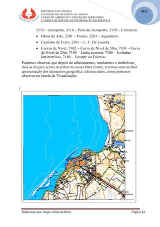 REPÚBLICA DE ANGOLA
UNIVERSIDADE METODISTA DE ANGOLA
CURSO DE AMBIENTE E GESTÃO DO TERRITÓRIO
CADEIRA DE SISTEMA DE INFORMAÇÃO GEOGRÁFICA
Elaborado por: Arqto. Gildo de Brito Página 42
2012
3115 – Aeroporto, 3116 – Pista do Aeroporto, 3118 – Cemitério.
 Obras de Arte: 2201 – Pontes, 2203 – Aquedutos.
 Caminho de Ferro: 2301 – C. F. De Luanda.
 Curvas de Nível: 7102 – Curva de Nível de 50m, 7103 – Curva
de Nível de 25m, 7105 – Linha costeira, 7106 – Isolinhas
Batimetricas, 7180 – Escarpe ou Falecias
Podemos observar que depois de adicionarmos, rotularmos e simbolizar_
mos as feições acima descritas na nossa Data Frame, teremos uma melhor
apresentação dos elementos geográfica referenciados, como podemos
observar na Janela de Visualização.
 