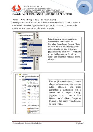 REPÚBLICA DE ANGOLA
UNIVERSIDADE METODISTA DE ANGOLA
CURSO DE AMBIENTE E GESTÃO DO TERRITÓRIO
CADEIRA DE SISTEMA DE INFORMAÇÃO GEOGRÁFICA
Elaborado por: Arqto. Gildo de Brito Página 43
2012
Capitulo IV: TRABALHANDO OS DADOS DO PROJECTO.
Passo 6: Criar Grupos de Camadas (Layers).
Neste passo iram observar que a melhor maneira de lidar com um número
elevado de camadas, é grupa-las em grupos de camadas de preferencia
com a mesma característica tal como se segue.
Primeiramente iremos agrupar as
camadas Infra-estruturas, as
Estradas, Caminho de Ferro e Obras
de Arte, para tal bastará seleccionar
estás camadas de uma única vez,
pressionando a tecla “ctrl” (controle)
e com botão esquerdo do rato ir
dando um clique nas camadas acima
citadas.
Estando já seleccionadas, com um
clique no botão da direita em uma
delas, abrisse-a um menu
contextual e deslizando com o
cursor até a opção “Group”
(Agrupar) e será criada a “New
Group Layer” (Novo Grupo de
Camada), tal como visualizamos
na Data Frame.
 