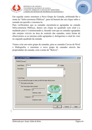 REPÚBLICA DE ANGOLA
UNIVERSIDADE METODISTA DE ANGOLA
CURSO DE AMBIENTE E GESTÃO DO TERRITÓRIO
CADEIRA DE SISTEMA DE INFORMAÇÃO GEOGRÁFICA
Elaborado por: Arqto. Gildo de Brito Página 44
2012
Em seguida vamos renomear a Novo Grupo de Camada, atribuindo-lhe o
nome de “Infra-estruturas Públicas”, para tal bastará dar um clique sobre a
camada em questão e renomea-la.
Para verificarmos que as camadas encontram-se agrupadas na camada
Infra-estruturas Públicas, damos um clique no quadrado com sinal (-),
mudando para (+) minimizando-a, fazendo com que as camadas agrupadas
não estejam visíveis na área de controle das camadas, outra forma de
observarmos se as mesmas estão agrupadas é, desligarmos o sinal de visto
no segundo quadrado da camada.
Vamos criar um outro grupo de camadas, para as camadas Curvas de Nível
e Hidrografia, e renomear o novo grupo de camadas através das
propriedades da camada, com o nome de “Relevo”.
 
