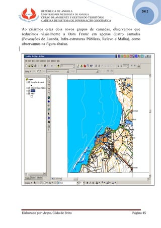 REPÚBLICA DE ANGOLA
UNIVERSIDADE METODISTA DE ANGOLA
CURSO DE AMBIENTE E GESTÃO DO TERRITÓRIO
CADEIRA DE SISTEMA DE INFORMAÇÃO GEOGRÁFICA
Elaborado por: Arqto. Gildo de Brito Página 45
2012
Ao criarmos estes dois novos grupos de camadas, observamos que
reduzimos visualmente a Data Frame em apenas quatro camadas
(Povoações de Luanda, Infra-estruturas Públicas, Relevo e Malha), como
observamos na figura abaixo.
 