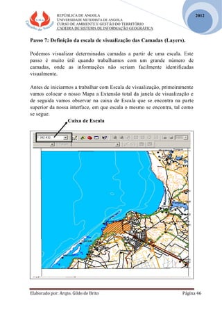 REPÚBLICA DE ANGOLA
UNIVERSIDADE METODISTA DE ANGOLA
CURSO DE AMBIENTE E GESTÃO DO TERRITÓRIO
CADEIRA DE SISTEMA DE INFORMAÇÃO GEOGRÁFICA
Elaborado por: Arqto. Gildo de Brito Página 46
2012
Passo 7: Definição da escala de visualização das Camadas (Layers).
Podemos visualizar determinadas camadas a partir de uma escala. Este
passo é muito útil quando trabalhamos com um grande número de
camadas, onde as informações não seriam facilmente identificadas
visualmente.
Antes de iniciarmos a trabalhar com Escala de visualização, primeiramente
vamos colocar o nosso Mapa a Extensão total da janela de visualização e
de seguida vamos observar na caixa de Escala que se encontra na parte
superior da nossa interface, em que escala o mesmo se encontra, tal como
se segue.
Caixa de Escala
 