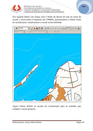 REPÚBLICA DE ANGOLA
UNIVERSIDADE METODISTA DE ANGOLA
CURSO DE AMBIENTE E GESTÃO DO TERRITÓRIO
CADEIRA DE SISTEMA DE INFORMAÇÃO GEOGRÁFICA
Elaborado por: Arqto. Gildo de Brito Página 47
2012
Em seguida damos um clique com o botão da direita do rato na caixa de
escala e escrevemos Cinquenta mil (50000), pressionamos o botão Enter
do teclado para visualizarmos a escala acima definida.
Agora iremos definir as escalas de visualização para as camadas que
compõe o nosso projecto.
 
