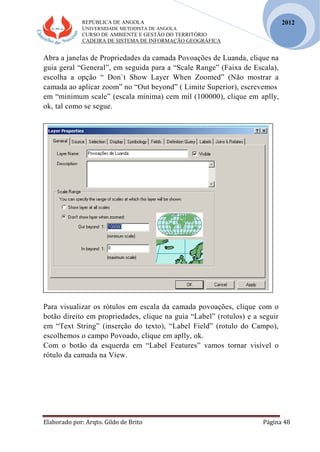 REPÚBLICA DE ANGOLA
UNIVERSIDADE METODISTA DE ANGOLA
CURSO DE AMBIENTE E GESTÃO DO TERRITÓRIO
CADEIRA DE SISTEMA DE INFORMAÇÃO GEOGRÁFICA
Elaborado por: Arqto. Gildo de Brito Página 48
2012
Abra a janelas de Propriedades da camada Povoações de Luanda, clique na
guia geral “General”, em seguida para a “Scale Range” (Faixa de Escala),
escolha a opção “ Don`t Show Layer When Zoomed” (Não mostrar a
camada ao aplicar zoom” no “Out beyond” ( Limite Superior), escrevemos
em “minimum scale” (escala mínima) cem mil (100000), clique em aplly,
ok, tal como se segue.
Para visualizar os rótulos em escala da camada povoações, clique com o
botão direito em propriedades, clique na guia “Label” (rotulos) e a seguir
em “Text String” (inserção do texto), “Label Field” (rotulo do Campo),
escolhemos o campo Povoado, clique em aplly, ok.
Com o botão da esquerda em “Label Features” vamos tornar visível o
rótulo da camada na View.
 