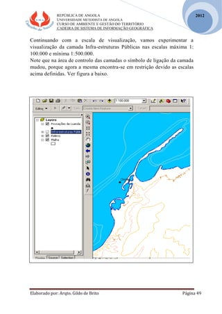 REPÚBLICA DE ANGOLA
UNIVERSIDADE METODISTA DE ANGOLA
CURSO DE AMBIENTE E GESTÃO DO TERRITÓRIO
CADEIRA DE SISTEMA DE INFORMAÇÃO GEOGRÁFICA
Elaborado por: Arqto. Gildo de Brito Página 49
2012
Continuando com a escala de visualização, vamos experimentar a
visualização da camada Infra-estruturas Públicas nas escalas máxima 1:
100.000 e mínima 1:500.000.
Note que na área de controlo das camadas o símbolo de ligação da camada
mudou, porque agora a mesma encontra-se em restrição devido as escalas
acima definidas. Ver figura a baixo.
 