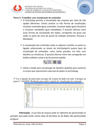 REPÚBLICA DE ANGOLA
UNIVERSIDADE METODISTA DE ANGOLA
CURSO DE AMBIENTE E GESTÃO DO TERRITÓRIO
CADEIRA DE SISTEMA DE INFORMAÇÃO GEOGRÁFICA
Elaborado por: Arqto. Gildo de Brito Página 5
2012
Passo 2: Trabalhar com vizualização de contéudos
 O ArcCatalog permite a visualização dos arquivos por meio de três
opções diferentes. Vamos analizar as três formas de visualização;
visualizar conteúdos (guia conteúdo), visualizar dados (guia Visualizar)
e visualizar metadados (guia metadados). É possível alternar entre
essas formas de visualização dos dados, carregando nas guias que
estão na parte de cima do painel de exibição (Contents, Preview e
Metadata).
 A visualização dos conteúdos exibe os objectos contidos na pasta ou
ligação seleccionada na árvore do ArcCatalog.Há quatro tipos de
visualização de conteúdos: como ícones grandes, em lista, com
detalhes ou miniaturas. É possível alternar entre eles carregando nos
botões exibidos na barra de ferramenta padrão.
 Utilize o botão para vizualização de detalhes (padrão) para examinar
os ícones que representam cada tipo de dados no ArcCatalog.
3º Use a ligação de pasta para navegar até á pasta de dados da aula. Carregue na
pasta C: DADOS Redlands para exibir a janela de visualização de conteudo.
Informação: A sua lista de arquivo pode ser diferente da apresentada no
exemplo, pois pode conter outros tipos de formatos ou de dados não apresentados
na figura.
 