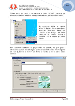REPÚBLICA DE ANGOLA
UNIVERSIDADE METODISTA DE ANGOLA
CURSO DE AMBIENTE E GESTÃO DO TERRITÓRIO
CADEIRA DE SISTEMA DE INFORMAÇÃO GEOGRÁFICA
Elaborado por: Arqto. Gildo de Brito Página 51
2012
Vamos caixa de escala e escrevemos a escala 200.000, veremos que
visualmente a camada Relevo desaparecerá da nossa janela de visualização.
Para confirmar acedemos as propriedades da camada, na guia geral e
observamos que em Scale Range a opção seleccionada será a “Show layer at
all scale (Observar a camada em todas as escalas e não a opção acima
definida.
Se quisermos anular as escalas
acima definidas, damos um clique
na opção “Clear Scale Range” em
“Visible Scale Range” do menu
contextual da camada Relevo e
veremos que a mesma já estará
visivel.
 