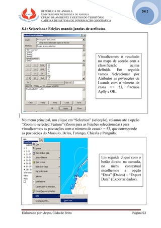 REPÚBLICA DE ANGOLA
UNIVERSIDADE METODISTA DE ANGOLA
CURSO DE AMBIENTE E GESTÃO DO TERRITÓRIO
CADEIRA DE SISTEMA DE INFORMAÇÃO GEOGRÁFICA
Elaborado por: Arqto. Gildo de Brito Página 53
2012
8.1: Seleccionar Feições usando janelas de atributos
No menu principal, um clique em “Selection” (selecção), rolamos até a opção
“Zoom to selected Feature” (Zoom para as Feições seleccionadas) para
visualizarmos as povoações com o número de casas> = 53, que corresponde
as povoações do Mussulo, Belas, Futungo, Chicala e Panguila.
Visualizamos o resultado
no mapa de acordo com a
classificação acima
definida. Em seguida
vamos Seleccionar por
Atributos as povoações de
Luanda com o número de
casas >= 53, fizemos
Aplly e OK.
Em seguida clique com o
botão direito na camada,
no menu contextual
escolhemos a opção
“Data” (Dados) – “Export
Data” (Exportar dados).
 