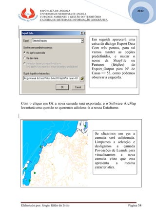 REPÚBLICA DE ANGOLA
UNIVERSIDADE METODISTA DE ANGOLA
CURSO DE AMBIENTE E GESTÃO DO TERRITÓRIO
CADEIRA DE SISTEMA DE INFORMAÇÃO GEOGRÁFICA
Elaborado por: Arqto. Gildo de Brito Página 54
2012
Com o clique em Ok a nova camada será exportada, e o Software ArcMap
levantará uma questão se queremos adiciona-la a nossa Dataframe.
Em seguida aparecerá uma
caixa de dialogo Export Data
Com três pontos, para tal
vamos manter as opções
predefinidas, e mudar o
nome da ShapFile ou
Features (feições) de
Export_Output para Nº de
Casas >= 53, como podemos
observar a esquerda.
Se clicarmos em yes a
camada será adicionada.
Limpamos a selecção e
desligamos a camada
Povoações de Luanda para
visualizarmos a nova
camada visto que esta
apresenta a mesma
característica.
 