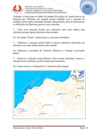 REPÚBLICA DE ANGOLA
UNIVERSIDADE METODISTA DE ANGOLA
CURSO DE AMBIENTE E GESTÃO DO TERRITÓRIO
CADEIRA DE SISTEMA DE INFORMAÇÃO GEOGRÁFICA
Elaborado por: Arqto. Gildo de Brito Página 55
2012
Voltamos a seleccionar os dados da camada Povoações de Luanda através da
Selecção por Atributos, em seguida iremos trabalhar com a selecção de
atributos destes dados utilizando métodos diferenciados, para tal utilizaremos
as definições da figura para gerar as suas consultas.
1 – Criar nova selecção (Create new selection): serve para indicar uma
selecção sem que hajam elementos seleccionados.
Ex: No campo “Name” vamos buscar o valor único de Bairro.
2 – Adicionar a selecção actual (Add to current selection): adicionará um
elemento a ao outro anteriormente seleccionado.
Ex: Adicionar a povoação de Camama, Mulenvos e Futungo á povoação
Bairro
3 – Remover a selecção actual (Remove from current selection): remove a
selecção de um elemento já seleccionado que buscarmos.
Ex: Vamos remover a Selecção do 1º elemento seleccionado.
 