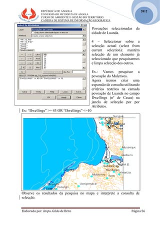 REPÚBLICA DE ANGOLA
UNIVERSIDADE METODISTA DE ANGOLA
CURSO DE AMBIENTE E GESTÃO DO TERRITÓRIO
CADEIRA DE SISTEMA DE INFORMAÇÃO GEOGRÁFICA
Elaborado por: Arqto. Gildo de Brito Página 56
2012
Povoações seleccionadas da
cidade de Luanda.
4 – Seleccionar sobre a
selecção actual (select from
current selection): mantém
selecção de um elemento já
seleccionado que pesquisarmos
e limpa selecção dos outros.
Ex.: Vamos pesquisar a
povoação do Mulenvos.
Agora iremos criar uma
expansão de consulta utilizando
critérios restritos na camada
povoação de Luanda no campo
Dwellings (nº de Casas) na
janela de selecção por por
Atributos.
Ex: “Dwellings” >= 43 OR “Dwellings” <=10
Observe os resultados da pesquisa no mapa e interprete a consulta de
selecção.
 