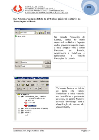 REPÚBLICA DE ANGOLA
UNIVERSIDADE METODISTA DE ANGOLA
CURSO DE AMBIENTE E GESTÃO DO TERRITÓRIO
CADEIRA DE SISTEMA DE INFORMAÇÃO GEOGRÁFICA
Elaborado por: Arqto. Gildo de Brito Página 57
2012
8.2: Adicionar campo a tabela de atributos e preenchê-lo através da
Selecção por atributos.
Na camada Povoações de
Luanda, vamos no menu
contextual em Dados – Exportar
dados, gravamos na pasta novas,
a nova Shapfile com o nome
Povoados de Luanda,
adicionamos a Dataframe e
removemos a camada
Povoações de Luanda.
Tal como fizemos no inicio
do passo oito vamos
Simbolizar a nova camada
em quantidades – graduação
de cores, no campo Numero
de casas “Dwellings” com a
classificação de numero de
classe três (3).
 
