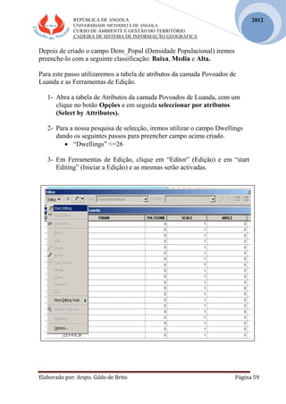 REPÚBLICA DE ANGOLA
UNIVERSIDADE METODISTA DE ANGOLA
CURSO DE AMBIENTE E GESTÃO DO TERRITÓRIO
CADEIRA DE SISTEMA DE INFORMAÇÃO GEOGRÁFICA
Elaborado por: Arqto. Gildo de Brito Página 59
2012
Depois de criado o campo Dens_Popul (Densidade Populacional) iremos
preenche-lo com a seguinte classificação: Baixa, Media e Alta.
Para este passo utilizaremos a tabela de atributos da camada Povoados de
Luanda e as Ferramentas de Edição.
1- Abra a tabela de Atributos da camada Povoados de Luanda, com um
clique no botão Opções e em seguida seleccionar por atributos
(Select by Attributes).
2- Para a nossa pesquisa de selecção, iremos utilizar o campo Dwellings
dando os seguintes passos para preencher campo acima criado.
 “Dwellings” <=26
3- Em Ferramentas de Edição, clique em “Editor” (Edição) e em “start
Editing” (Iniciar a Edição) e as mesmas serão activadas.
 