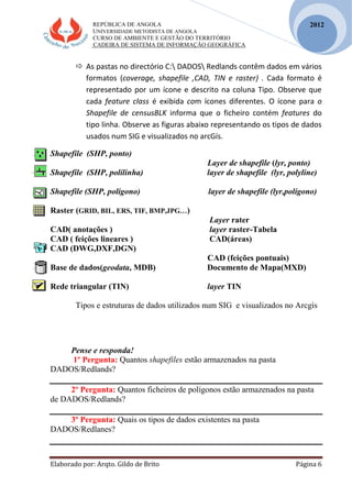 REPÚBLICA DE ANGOLA
UNIVERSIDADE METODISTA DE ANGOLA
CURSO DE AMBIENTE E GESTÃO DO TERRITÓRIO
CADEIRA DE SISTEMA DE INFORMAÇÃO GEOGRÁFICA
Elaborado por: Arqto. Gildo de Brito Página 6
2012
 As pastas no directório C: DADOS Redlands contêm dados em vários
formatos (coverage, shapefile ,CAD, TIN e raster) . Cada formato é
representado por um ícone e descrito na coluna Tipo. Observe que
cada feature class é exibida com ícones diferentes. O ícone para o
Shapefile de censusBLK informa que o ficheiro contém features do
tipo linha. Observe as figuras abaixo representando os tipos de dados
usados num SIG e visualizados no arcGís.
Shapefile (SHP, ponto)
Layer de shapefile (lyr, ponto)
Shapefile (SHP, polilinha) layer de shapefile (lyr, polyline)
Shapefile (SHP, polígono) layer de shapefile (lyr,polígono)
Raster (GRID, BIL, ERS, TIF, BMP,JPG…)
Layer rater
CAD( anotações ) layer raster-Tabela
CAD ( feições lineares ) CAD(áreas)
CAD (DWG,DXF,DGN)
CAD (feições pontuais)
Base de dados(geodata, MDB) Documento de Mapa(MXD)
Rede triangular (TIN) layer TIN
Tipos e estruturas de dados utilizados num SIG e visualizados no Arcgís
Pense e responda!
1º Pergunta: Quantos shapefiles estão armazenados na pasta
DADOS/Redlands?
2º Pergunta: Quantos ficheiros de polígonos estão armazenados na pasta
de DADOS/Redlands?
3º Pergunta: Quais os tipos de dados existentes na pasta
DADOS/Redlanes?
 