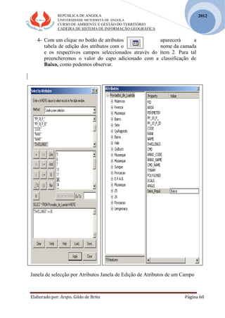 REPÚBLICA DE ANGOLA
UNIVERSIDADE METODISTA DE ANGOLA
CURSO DE AMBIENTE E GESTÃO DO TERRITÓRIO
CADEIRA DE SISTEMA DE INFORMAÇÃO GEOGRÁFICA
Elaborado por: Arqto. Gildo de Brito Página 60
2012
4- Com um clique no botão de atributos aparecerá a
tabela de edição dos atributos com o nome da camada
e os respectivos campos seleccionados através do item 2. Para tal
preencheremos o valor do capo adicionado com a classificação de
Baixo, como podemos observar.
Janela de selecção por Atributos Janela de Edição de Atributos de um Campo
 