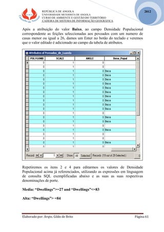 REPÚBLICA DE ANGOLA
UNIVERSIDADE METODISTA DE ANGOLA
CURSO DE AMBIENTE E GESTÃO DO TERRITÓRIO
CADEIRA DE SISTEMA DE INFORMAÇÃO GEOGRÁFICA
Elaborado por: Arqto. Gildo de Brito Página 61
2012
Após a atribuição do valor Baixo, ao campo Densidade Populacional
correspondente as feições seleccionadas aos povoados com um numero de
casas menor ou igual a 26, damos um Enter no botão do teclado e veremos
que o valor editado é adicionado ao campo da tabela de atributos.
Repetiremos os itens 2 e 4 para editarmos os valores de Densidade
Populacional acima já referenciados, utilizando as expressões em linguagem
de consulta SQL exemplificadas abaixo e as suas as suas respectivas
denominações de porte.
Media: “Dwellings”>=27 and “Dwellings”<=83
Alta: “Dwellings”> =84
 