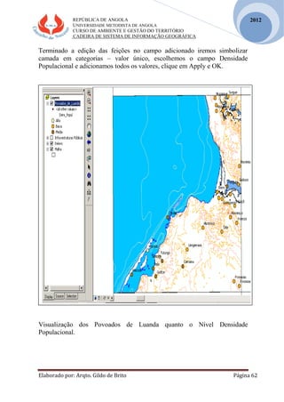 REPÚBLICA DE ANGOLA
UNIVERSIDADE METODISTA DE ANGOLA
CURSO DE AMBIENTE E GESTÃO DO TERRITÓRIO
CADEIRA DE SISTEMA DE INFORMAÇÃO GEOGRÁFICA
Elaborado por: Arqto. Gildo de Brito Página 62
2012
Terminado a edição das feições no campo adicionado iremos simbolizar
camada em categorias – valor único, escolhemos o campo Densidade
Populacional e adicionamos todos os valores, clique em Apply e OK.
Visualização dos Povoados de Luanda quanto o Nível Densidade
Populacional.
 