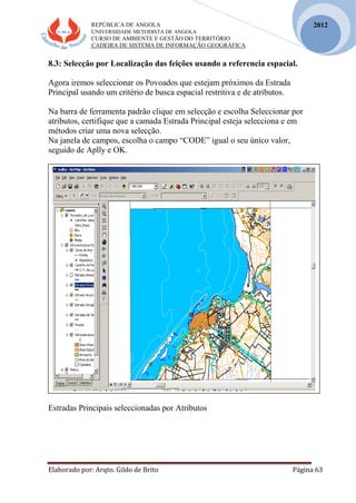REPÚBLICA DE ANGOLA
UNIVERSIDADE METODISTA DE ANGOLA
CURSO DE AMBIENTE E GESTÃO DO TERRITÓRIO
CADEIRA DE SISTEMA DE INFORMAÇÃO GEOGRÁFICA
Elaborado por: Arqto. Gildo de Brito Página 63
2012
8.3: Selecção por Localização das feições usando a referencia espacial.
Agora iremos seleccionar os Povoados que estejam próximos da Estrada
Principal usando um critério de busca espacial restritiva e de atributos.
Na barra de ferramenta padrão clique em selecção e escolha Seleccionar por
atributos, certifique que a camada Estrada Principal esteja selecciona e em
métodos criar uma nova selecção.
Na janela de campos, escolha o campo “CODE” igual o seu único valor,
seguido de Aplly e OK.
Estradas Principais seleccionadas por Atributos
 