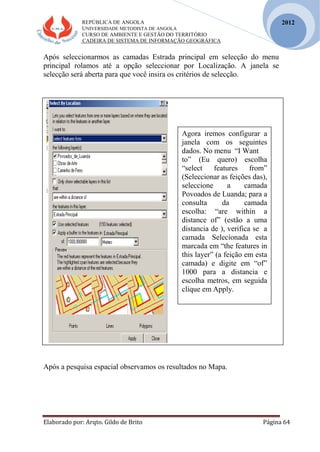 REPÚBLICA DE ANGOLA
UNIVERSIDADE METODISTA DE ANGOLA
CURSO DE AMBIENTE E GESTÃO DO TERRITÓRIO
CADEIRA DE SISTEMA DE INFORMAÇÃO GEOGRÁFICA
Elaborado por: Arqto. Gildo de Brito Página 64
2012
Após seleccionarmos as camadas Estrada principal em selecção do menu
principal rolamos até a opção seleccionar por Localização. A janela se
selecção será aberta para que você insira os critérios de selecção.
Após a pesquisa espacial observamos os resultados no Mapa.
Agora iremos configurar a
janela com os seguintes
dados. No menu “I Want
to” (Eu quero) escolha
“select features from”
(Seleccionar as feições das),
seleccione a camada
Povoados de Luanda; para a
consulta da camada
escolha: “are within a
distance of” (estão a uma
distancia de ), verifica se a
camada Selecionada esta
marcada em “the features in
this layer” (a feição em esta
camada) e digite em “of”
1000 para a distancia e
escolha metros, em seguida
clique em Apply.
 