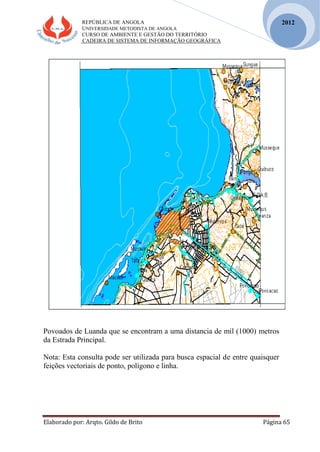 REPÚBLICA DE ANGOLA
UNIVERSIDADE METODISTA DE ANGOLA
CURSO DE AMBIENTE E GESTÃO DO TERRITÓRIO
CADEIRA DE SISTEMA DE INFORMAÇÃO GEOGRÁFICA
Elaborado por: Arqto. Gildo de Brito Página 65
2012
Povoados de Luanda que se encontram a uma distancia de mil (1000) metros
da Estrada Principal.
Nota: Esta consulta pode ser utilizada para busca espacial de entre quaisquer
feições vectoriais de ponto, polígono e linha.
 