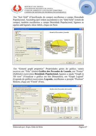REPÚBLICA DE ANGOLA
UNIVERSIDADE METODISTA DE ANGOLA
CURSO DE AMBIENTE E GESTÃO DO TERRITÓRIO
CADEIRA DE SISTEMA DE INFORMAÇÃO GEOGRÁFICA
Elaborado por: Arqto. Gildo de Brito Página 67
2012
Em “Sort field” (Classificação do campo) escolhemos o campo Densidade
Populacional, Ascending (por ordem ascendente) e em “label field” (rotulo do
campo), também escolhemos o campo Densidade Populacional, ligamos as
opções add legend e show labels, clique em Next.
Em “General graph properties” Propriedades gerais do gráfico, vamos
escrever em “Title” (titulo) Gráfico dos Povoados de Luanda, em “Footer”
(Subtitulo) escrevemos Densidade Populacional, ligamos a opção “Graph in
3D view” (Visualizar o gráfico em três Dimensões), em “Graph Legend”
(Legenda do gráfico) escrevemos Legenda, escolhemos a posição “Position”
Bottom, clique em “Finish” (Fim)..
 