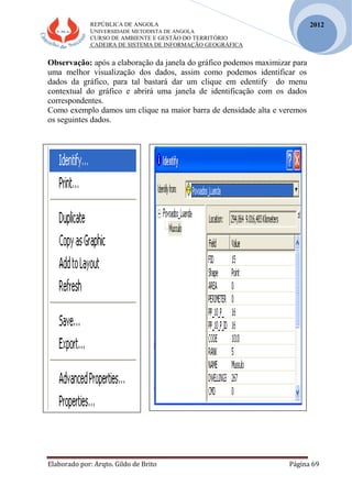 REPÚBLICA DE ANGOLA
UNIVERSIDADE METODISTA DE ANGOLA
CURSO DE AMBIENTE E GESTÃO DO TERRITÓRIO
CADEIRA DE SISTEMA DE INFORMAÇÃO GEOGRÁFICA
Elaborado por: Arqto. Gildo de Brito Página 69
2012
Observação: após a elaboração da janela do gráfico podemos maximizar para
uma melhor visualização dos dados, assim como podemos identificar os
dados da gráfico, para tal bastará dar um clique em edentify do menu
contextual do gráfico e abrirá uma janela de identificação com os dados
correspondentes.
Como exemplo damos um clique na maior barra de densidade alta e veremos
os seguintes dados.
 