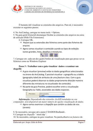 REPÚBLICA DE ANGOLA
UNIVERSIDADE METODISTA DE ANGOLA
CURSO DE AMBIENTE E GESTÃO DO TERRITÓRIO
CADEIRA DE SISTEMA DE INFORMAÇÃO GEOGRÁFICA
Elaborado por: Arqto. Gildo de Brito Página 7
2012
É bastante útil visualizar as extensões dos arquivos. Para tal, é necessário
executar os seguintes passos:
4. No ArcCatalog, carregue no menu tools > Options.
5. Na guia geral (General) desmarque Ocultar as extensões dos arquivos na caixa
de selecção (Hide File Extensions).
6. Carregue OK.
 Repare que as extensões dos ficheiros como parte dos ficheiros do
arquivo.
 Agora vamos visualizar o conteúdo usando os tipos de exibição:
ícones grandes, listas, detalhes e miniaturas.
7. Carregue em cada um dos quatro botões de visualização para que possa ver os
ficheiros como no Windows Explorer
Passo 3 : Trabalhar com o guia visualizar dados e examinar um
shapefile
 A guia visualizar (preview) exibe os dados geográficos seleccionados
na árvore do ArcCatalog. É possível visualizar a geografia ou a tabela
(geography tabel) de atributos de uma feacture class. Com o guia
visualizar,poderá observar os dados propriamente ditos(de maneira
diferente das miniaturas no visualizador de conteúdo).
 Na parte da guia Preview, poderá escolher entre a visualização
Geography ou Table, associados aos dados espaciais.
Informação: Dependendo das extensões ArcGIS instaladas no seu
computador, terá disponível um maior número de opções visualização de dados.
 Agora vamos examinar o shapefile que contém os dados de vias
(streets)
8. Se necessário, navegue até a pasta CDADOSRedlands.
9. Carregue no shapefile ``street.shp´´.
10. Se necessário, carregue na guia visualizar. Na janela,observe as features do
 