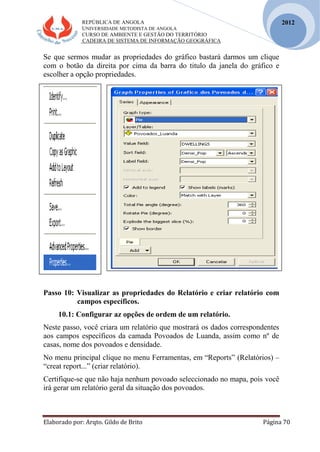 REPÚBLICA DE ANGOLA
UNIVERSIDADE METODISTA DE ANGOLA
CURSO DE AMBIENTE E GESTÃO DO TERRITÓRIO
CADEIRA DE SISTEMA DE INFORMAÇÃO GEOGRÁFICA
Elaborado por: Arqto. Gildo de Brito Página 70
2012
Se que sermos mudar as propriedades do gráfico bastará darmos um clique
com o botão da direita por cima da barra do titulo da janela do gráfico e
escolher a opção propriedades.
Passo 10: Visualizar as propriedades do Relatório e criar relatório com
campos específicos.
10.1: Configurar az opções de ordem de um relatório.
Neste passo, você criara um relatório que mostrará os dados correspondentes
aos campos específicos da camada Povoados de Luanda, assim como nº de
casas, nome dos povoados e densidade.
No menu principal clique no menu Ferramentas, em “Reports” (Relatórios) –
“creat report...” (criar relatório).
Certifique-se que não haja nenhum povoado seleccionado no mapa, pois você
irá gerar um relatório geral da situação dos povoados.
 