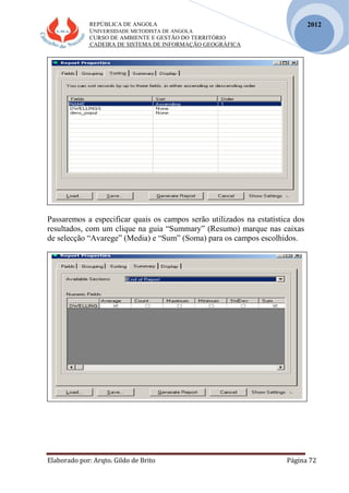 REPÚBLICA DE ANGOLA
UNIVERSIDADE METODISTA DE ANGOLA
CURSO DE AMBIENTE E GESTÃO DO TERRITÓRIO
CADEIRA DE SISTEMA DE INFORMAÇÃO GEOGRÁFICA
Elaborado por: Arqto. Gildo de Brito Página 72
2012
Passaremos a especificar quais os campos serão utilizados na estatística dos
resultados, com um clique na guia “Summary” (Resumo) marque nas caixas
de selecção “Avarege” (Media) e “Sum” (Soma) para os campos escolhidos.
 