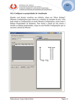 REPÚBLICA DE ANGOLA
UNIVERSIDADE METODISTA DE ANGOLA
CURSO DE AMBIENTE E GESTÃO DO TERRITÓRIO
CADEIRA DE SISTEMA DE INFORMAÇÃO GEOGRÁFICA
Elaborado por: Arqto. Gildo de Brito Página 73
2012
10.2: Configurar as propriedades de visualização
Quando você desejar visualizar um relatório, clique em “Show Settings”
(Mostrar Configurações) para observar o relatório no tamanho da tela. Você
pode mudar as configurações no modo Mostrar Configurações, assim como o
diálogo Propriedades do Relatório. Para fechar a janela de tela inteira e
retomar ao diálogo propriedades, clique na seta Ocultar Configurações que se
encontra a direita de Mostrar.
 
