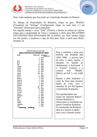 REPÚBLICA DE ANGOLA
UNIVERSIDADE METODISTA DE ANGOLA
CURSO DE AMBIENTE E GESTÃO DO TERRITÓRIO
CADEIRA DE SISTEMA DE INFORMAÇÃO GEOGRÁFICA
Elaborado por: Arqto. Gildo de Brito Página 74
2012
Nota: Cada mudança que fizer pode ser visualizada clicando em Mostrar.
No diálogo de Propriedades do Relatório, clique na guia “DisPlay”
(Visualizar) em “Settings” (Configuração) clique no sinal mais (+) em
“Elements” (Elementos) para expandido.
Em seguida marque a caixa “Title” (Títulos), a direita na coluna de valores,
clique para a propriedade de Texto e mudamos o titulo para RELATÕRIO
ESTATÍSTICO DOS POVOADOS DE LUANDA, em “font” (fonte) clique
nos três pontos, e mudamos o tipo de letra para Arial, o estilo para Bold e
tamanho 16.
Para o subtitulo o tema será
FONTE DE DADOS DO
ANO 2000, o mesmo tipo
de letra, o estilo regular, o
tamanho 16. Quanto ao
alinhamento, o horizontal é
o “Center” (Centro) e o
vertical será “Middle”
(Meio), em left 1 e em width
5.
Quanto a data mudamos o
valor da fonte para mesmos
dados de cima, com o
tamanho 10, por fim ligamos
a numeração de paginas.
Em seguida damos um
clique em “generate Report”
(Grarar Relatório) e
observamos os resultados na
janela Visualizar Relatório.
O visualizador de Relatório
abre-se e mostra os dados
reais com o formato actual.
 