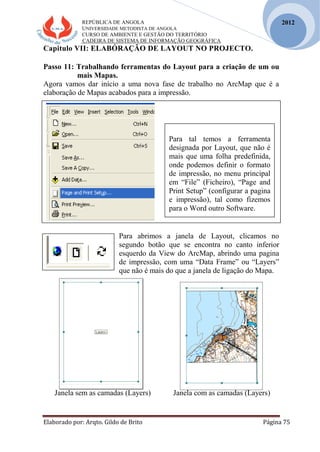 REPÚBLICA DE ANGOLA
UNIVERSIDADE METODISTA DE ANGOLA
CURSO DE AMBIENTE E GESTÃO DO TERRITÓRIO
CADEIRA DE SISTEMA DE INFORMAÇÃO GEOGRÁFICA
Elaborado por: Arqto. Gildo de Brito Página 75
2012
Capitulo VII: ELABÓRAÇÃO DE LAYOUT NO PROJECTO.
Passo 11: Trabalhando ferramentas do Layout para a criação de um ou
mais Mapas.
Agora vamos dar início a uma nova fase de trabalho no ArcMap que é a
elaboração de Mapas acabados para a impressão.
Para abrimos a janela de Layout, clicamos no
segundo botão que se encontra no canto inferior
esquerdo da View do ArcMap, abrindo uma pagina
de impressão, com uma “Data Frame” ou “Layers”
que não é mais do que a janela de ligação do Mapa.
Janela sem as camadas (Layers) Janela com as camadas (Layers)
Para tal temos a ferramenta
designada por Layout, que não é
mais que uma folha predefinida,
onde podemos definir o formato
de impressão, no menu principal
em “File” (Ficheiro), “Page and
Print Setup” (configurar a pagina
e impressão), tal como fizemos
para o Word outro Software.
 