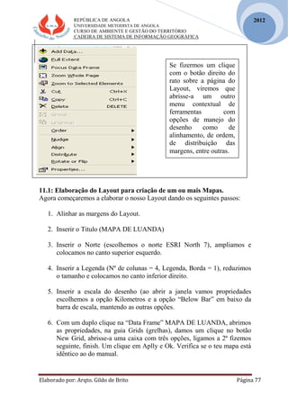 REPÚBLICA DE ANGOLA
UNIVERSIDADE METODISTA DE ANGOLA
CURSO DE AMBIENTE E GESTÃO DO TERRITÓRIO
CADEIRA DE SISTEMA DE INFORMAÇÃO GEOGRÁFICA
Elaborado por: Arqto. Gildo de Brito Página 77
2012
11.1: Elaboração do Layout para criação de um ou mais Mapas.
Agora começaremos a elaborar o nosso Layout dando os seguintes passos:
1. Alinhar as margens do Layout.
2. Inserir o Titulo (MAPA DE LUANDA)
3. Inserir o Norte (escolhemos o norte ESRI North 7), ampliamos e
colocamos no canto superior esquerdo.
4. Inserir a Legenda (Nº de colunas = 4, Legenda, Borda = 1), reduzimos
o tamanho e colocamos no canto inferior direito.
5. Inserir a escala do desenho (ao abrir a janela vamos propriedades
escolhemos a opção Kilometros e a opção “Below Bar” em baixo da
barra de escala, mantendo as outras opções.
6. Com um duplo clique na “Data Frame” MAPA DE LUANDA, abrimos
as propriedades, na guia Grids (grelhas), damos um clique no botão
New Grid, abrisse-a uma caixa com três opções, ligamos a 2ª fizemos
seguinte, finish. Um clique em Aplly e Ok. Verifica se o teu mapa está
idêntico ao do manual.
Se fizermos um clique
com o botão direito do
rato sobre a página do
Layout, viremos que
abrisse-a um outro
menu contextual de
ferramentas com
opções de manejo do
desenho como de
alinhamento, de ordem,
de distribuição das
margens, entre outras.
 