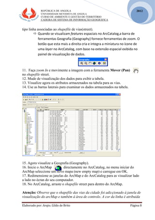 REPÚBLICA DE ANGOLA
UNIVERSIDADE METODISTA DE ANGOLA
CURSO DE AMBIENTE E GESTÃO DO TERRITÓRIO
CADEIRA DE SISTEMA DE INFORMAÇÃO GEOGRÁFICA
Elaborado por: Arqto. Gildo de Brito Página 8
2012
tipo linha associadas ao shapefile de vias(street).
 Quando se visualizam features espaciais no ArcCatalog,a barra de
ferramentas Geografia (Geography) fornece ferramentas de zoom. O
botão que esta mais a direita cria e integra a miniatura no ícone de
uma layer no ArcCatalog, com base na extensão espacial exibida no
painel de visualização de dados.
11. Faça zoom In e movimente a imagem com a ferramenta Mover (Pan)
no shapefile street.
12. Mude de visualização dos dados para exibir a tabela.
13. Visualize agora os atributos armazenados na tabela para as vias.
14. Use as barras laterais para examinar os dados armazenados na tabela.
15. Agora visualize a Geografia (Geography).
16. Inicie o ArcMap directamente no ArcCatalog, no menu iniciar do
ArcMap seleccione um novo mapa (new empty map) e carregue em OK.
17. Redimensione as janelas do ArcMap e do ArcCatalog para as visualizar lado
a lado no écran do seu computador.
18. No ArcCatalog, arraste o shapefile street para dentro do ArcMap.
Atenção: Observe que o shapefile das vias da cidade foi adicçionado á janela de
visualização do arcMap e também á área de controlo. A cor da linha é atribuida
 