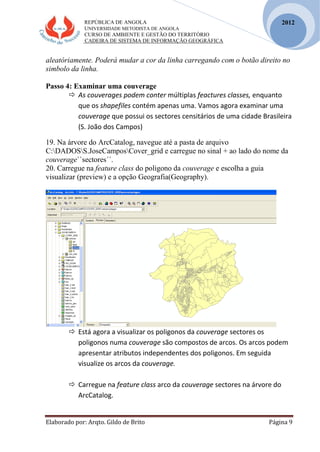 REPÚBLICA DE ANGOLA
UNIVERSIDADE METODISTA DE ANGOLA
CURSO DE AMBIENTE E GESTÃO DO TERRITÓRIO
CADEIRA DE SISTEMA DE INFORMAÇÃO GEOGRÁFICA
Elaborado por: Arqto. Gildo de Brito Página 9
2012
aleatóriamente. Poderá mudar a cor da linha carregando com o botão direito no
simbolo da linha.
Passo 4: Examinar uma couverage
 As couverages podem conter múltiplas feactures classes, enquanto
que os shapefiles contém apenas uma. Vamos agora examinar uma
couverage que possui os sectores censitários de uma cidade Brasileira
(S. João dos Campos)
19. Na árvore do ArcCatalog, navegue até a pasta de arquivo
C:DADOSS.JoseCamposCover_grid e carregue no sinal + ao lado do nome da
couverage``sectores´´.
20. Carregue na feature class do poligono da couverage e escolha a guia
visualizar (preview) e a opção Geografia(Geography).
 Está agora a visualizar os poligonos da couverage sectores os
poligonos numa couverage são compostos de arcos. Os arcos podem
apresentar atributos independentes dos poligonos. Em seguida
visualize os arcos da couverage.
 Carregue na feature class arco da couverage sectores na árvore do
ArcCatalog.
 