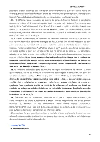 VESTIBULAR UPE/2014
17
prestaram exames supletivos, que estudaram concomitantemente curso de ensino médio em
escolas públicas e estabelecimentos de ensino de outra natureza (sistema privado, filantrópico ou
federal). As condições supracitadas deverão ser comprovadas no ato da matrícula.
1.2.3.1 Os 20% das vagas reservadas ao sistema de cotas destinam-se também a candidatos
egressos de projetos públicos de inclusão de alunos para conclusão do Ensino Fundamental anos
finais (antigas 5ª a 8ª séries - atuais 6º ao 9º ano), Ensino Médio - incluindo o Projeto Travessia e a
Educação de Jovens e Adultos – EJA, exceto supletivo, desde que tenham cursado integral,
exclusiva e regularmente todo o Ensino Fundamental – anos finais e Ensino Médio em escolas da
rede pública estadual ou municipal.
1.2.4. É vedada a participação do candidato no sistema de cotas que tenha concluído curso de
nível superior mesmo que pendente a colação de grau, e, ainda, seja oriundo de escolas da rede
pública estadual ou municipal, embora nelas não tenha cursado a totalidade dos anos do Ensino
Médio ou Fundamental (antigas 5ª a 8ª séries - atuais 6º ao 9º anos). Ou seja, tendo cursado parte
em escola pública e parte em privada, ainda que na condição de bolsistas, e os candidatos
oriundos de estabelecimentos privados filantrópicos e da rede federal ou aqueles que prestaram
exames supletivos. Dessa forma, a presente Norma Complementar esclarece que a condição de
bolsista de rede privada, estudos parciais em escolas públicas, estudos integrais ou parciais em
escolas filantrópicas ou federais e candidatos egressos de Exames Supletivos NÃO DARÃO DIREITO
A INGRESSO ATRAVÉS DO SISTEMA DE COTAS.
1.2.5. O candidato classificado para assumir uma das vagas mencionadas no subitem 1.2.3 terá
que comprovar, no ato da matrícula, o atendimento às condições ali estipuladas, sob pena de
sumária exclusão do vestibular. Não haverá, em nenhuma hipótese, a transferência entre os
sistemas de concorrência a vagas universais e cotas após a realização das provas; serão apenas
consideradas as solicitações de mudanças realizadas nos prazos estipulados no manual do
candidato. Todo candidato inscrito na condição de cotista deverá confirmar, ou desistir da
condição de cotista, no período estabelecido no calendário do processo. Candidatos que não
confirmarem a sua condição de cotista no período estabelecido serão mantidos na condição
indicada no ato de inscrição.
1.2.6. É de inteira responsabilidade do candidato a informação e comprovação de sua situação
como estudante do Ensino Fundamental e Médio oriundo integralmente de escola pública
municipal ou estadual. O não cumprimento dessa norma implica AUTOMÁTICA
DESCLASSIFICAÇÃO, e sua vaga será destinada ao processo de reclassificação e remanejamento
para outros candidatos que concorreram ao sistema de cotas.
1.2.7. A qualquer tempo, poderá ser anulada a inscrição e todos os atos dela decorrentes, caso
seja verificada inexatidão de afirmativas, omissão de informação, irregularidade ou falsidade nos
documentos apresentados pelo candidato.
2. DAS INSCRIÇÕES
2.1. Informações Gerais
 