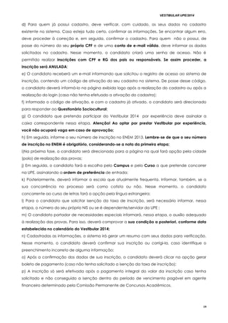 VESTIBULAR UPE/2014
19
dd)) Para quem já possui cadastro, deve verificar, com cuidado, os seus dados no cadastro
existente no sistema. Caso esteja tudo certo, confirmar as informações. Se encontrar algum erro,
deve proceder à correção e, em seguida, confirmar o cadastro. Para quem não o possui, de
posse do número do seu próprio CPF e de uma conta de e-mail válida, deve informar os dados
solicitados no cadastro. Nesse momento, o candidato criará uma senha de acesso. Não é
permitido realizar inscrições com CPF e RG dos pais ou responsáveis. Se assim proceder, a
inscrição será ANULADA;
e) O candidato receberá um e-mail informando que solicitou o registro de acesso ao sistema de
inscrição, contendo um código de ativação do seu cadastro no sistema. De posse desse código,
o candidato deverá informá-lo na página exibida logo após a realização do cadastro ou após a
realização do login (caso não tenha efetuado a ativação do cadastro);
f) informado o código de ativação, e com o cadastro já ativado, o candidato será direcionado
para responder ao Questionário Sociocultural;
g) O candidato que pretenda participar do Vestibular 2014 por experiência deve assinalar a
caixa correspondente nessa etapa. Atenção! Ao optar por prestar Vestibular por experiência,
você não ocupará vaga em caso de aprovação;
h) Em seguida, informe o seu número de inscrição no ENEM 2013. Lembre-se de que o seu número
de inscrição no ENEM é obrigatório, considerando-se a nota da primeira etapa;
i)Na próxima fase, o candidato será direcionado para a página na qual fará opção pela cidade
(polo) de realização das provas;
j) Em seguida, o candidato fará a escolha pelo Campus e pelo Curso a que pretende concorrer
na UPE, assinalando a ordem de preferência de entrada;
k) Posteriormente, deverá informar a escola que atualmente frequenta. Informar, também, se a
sua concorrência no processo será como cotista ou não. Nesse momento, o candidato
concorrente ao curso de letras fará a opção pela língua estrangeira;
l) Para o candidato que solicitar isenção da taxa de inscrição, será necessário informar, nessa
etapa, o número do seu próprio NIS ou se é dependente/servidor da UPE ;
m) O candidato portador de necessidades especiais informará, nessa etapa, o auxílio adequado
à realização das provas. Para isso, deverá comprovar a sua condição a posteriori, conforme data
estabelecida no calendário do Vestibular 2014;
n) Cadastradas as informações, o sistema irá gerar um resumo com seus dados para verificação.
Nesse momento, o candidato deverá confirmar sua inscrição ou corrigi-la, caso identifique o
preenchimento incorreto de alguma informação;
o) Após a confirmação dos dados de sua inscrição, o candidato deverá clicar na opção gerar
boleto de pagamento (caso não tenha solicitado a isenção da taxa de inscrição);
p) A inscrição só será efetivada após o pagamento integral do valor da inscrição caso tenha
solicitado e não conseguido a isenção dentro do período de vencimento pagável em agente
financeiro determinado pela Comissão Permanente de Concursos Acadêmicos.
 