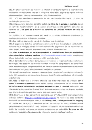 VESTIBULAR UPE/2014
20
2.3.2. No ato da solicitação de inscrição via Internet, o Candidato imprimirá o boleto bancário
necessário a sua inscrição no valor de R$ 110 (cento e dez reais), pagável ao agente financeiro
determinado pela Comissão Permanente de Concursos Acadêmicos.
2.3.2.1. Não será permitido o pagamento do valor de inscrição via Internet, por meio de
transferências entre contas.
2.3.2.2. O pagamento de boleto bancário, emitido no último dia do período de inscrição, deverá
ser efetuado, impreterivelmente, até o segundo dia útil subsequente, conforme calendário do
Vestibular 2014, sob pena de a inscrição do candidato ao Concurso Vestibular 2014 não ser
acatada.
2.3.3. A inscrição via Internet somente será efetivada após comprovação do pagamento do
boleto bancário ao agente financeiro operador.
2.3.4. Sob hipótese alguma, não haverá devolução de taxa de inscrição.
2.3.5. O pagamento do boleto bancário com valor inferior à taxa de inscrição do vestibular/2014
implicará a sua anulação, sendo necessário realizar outro pagamento de um novo boleto de
forma integral, dentro do prazo estipulado para a inscrição no Vestibular 2014.
2.3.6. Após o recebimento da inscrição via Internet, a confirmação da inscrição do candidato
estará disponível no endereço eletrônico http://processodeingresso.upe.pe.gov.br, no acesso ao
sistema de inscrição, com login e senha, em até 7 (sete) dias úteis.
2.3.7. A Comissão Permanente de Concursos Acadêmicos não se responsabilizará por solicitações
de inscrição não recebidas por motivos de ordem técnica dos computadores dos candidatos,
falhas de comunicação, congestionamento das linhas de comunicação bem como outros fatores
de natureza tecnológica que impossibilitem a transferência de dados.
2.3.8. Aqueles que solicitaram isenção do pagamento de inscrição terão seu Número de Inscrição
Social (NIS) analisado no banco nacional de dados. Se confirmada a validade do NIS, a inscrição
será efetivada.
2.3.9. Todo candidato que se submeter à terceira fase do Sistema Seriado de Avaliação (SSA 3)
poderá se submeter ao Vestibular para o mesmo curso ou curso diferente, de sua escolha, sendo
necessário realizar outra inscrição no período estabelecido para o Vestibular. Nesse caso, suas
informações registradas na inscrição do SSA 3 serão aproveitadas para a inscrição do Vestibular
pelo sistema de inscrição, a partir do mesmo login e da mesma senha.
2.3.10. Observando a data constante no calendário para o Vestibular 2014, estará disponível no
endereço eletrônico http://processodeingresso.upe.pe.gov.br, na inscrição de cada candidato,
ao acessar o sistema com login e senha, a sua CONDIÇÃO DE COTISTA (para quem fez a opção).
Em caso de erro de digitação, marcação errônea no formulário, ou similar, o candidato que
pretende continuar concorrendo como cotista ou cancelar sua solicitação deverá confirmar ou
desistir da condição assinalada no período estabelecido no calendário. Em caso de não
confirmação ou desistência, prevalecerá a informação prestada no ato da inscrição.
 