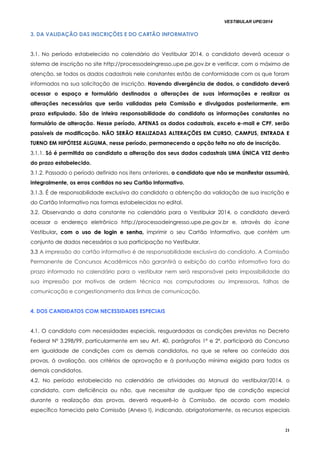 VESTIBULAR UPE/2014
21
3. DA VALIDAÇÃO DAS INSCRIÇÕES E DO CARTÃO INFORMATIVO
3.1. No período estabelecido no calendário do Vestibular 2014, o candidato deverá acessar o
sistema de inscrição no site http://processodeingresso.upe.pe.gov.br e verificar, com o máximo de
atenção, se todos os dados cadastrais nele constantes estão de conformidade com os que foram
informados na sua solicitação de inscrição. Havendo divergência de dados, o candidato deverá
acessar o espaço e formulário destinados a alterações de suas informações e realizar as
alterações necessárias que serão validadas pela Comissão e divulgadas posteriormente, em
prazo estipulado. São de inteira responsabilidade do candidato as informações constantes no
formulário de alteração. Nesse período, APENAS os dados cadastrais, exceto e-mail e CPF, serão
passíveis de modificação. NÃO SERÃO REALIZADAS ALTERAÇÕES EM CURSO, CAMPUS, ENTRADA E
TURNO EM HIPÓTESE ALGUMA, nesse período, permanecendo a opção feita no ato de inscrição.
3.1.1. Só é permitida ao candidato a alteração dos seus dados cadastrais UMA ÚNICA VEZ dentro
do prazo estabelecido.
3.1.2. Passado o período definido nos itens anteriores, o candidato que não se manifestar assumirá,
integralmente, os erros contidos no seu Cartão Informativo.
3.1.3. É de responsabilidade exclusiva do candidato a obtenção da validação de sua inscrição e
do Cartão Informativo nas formas estabelecidas no edital.
3.2. Observando a data constante no calendário para o Vestibular 2014, o candidato deverá
acessar o endereço eletrônico http://processodeingresso.upe.pe.gov.br e, através do ícone
Vestibular,, ccoomm oo uussoo ddee llooggiinn ee sseennhhaa,, imprimir o seu Cartão Informativo, que contém um
conjunto de dados necessários a sua participação no Vestibular.
3.3 A impressão do cartão informativo é de responsabilidade exclusiva do candidato. A Comissão
Permanente de Concursos Acadêmicos não garantirá a exibição do cartão informativo fora do
prazo informado no calendário para o vestibular nem será responsável pela impossibilidade da
sua impressão por motivos de ordem técnica nos computadores ou impressoras, falhas de
comunicação e congestionamento das linhas de comunicação.
4. DOS CANDIDATOS COM NECESSIDADES ESPECIAIS
4.1. O candidato com necessidades especiais, resguardadas as condições previstas no Decreto
Federal Nº 3.298/99, particularmente em seu Art. 40, parágrafos 1º e 2º, participará do Concurso
em igualdade de condições com os demais candidatos, no que se refere ao conteúdo das
provas, à avaliação, aos critérios de aprovação e à pontuação mínima exigida para todos os
demais candidatos.
4.2. No período estabelecido no calendário de atividades do Manual do vestibular/2014, o
candidato, com deficiência ou não, que necessitar de qualquer tipo de condição especial
durante a realização das provas, deverá requerê-lo à Comissão, de acordo com modelo
específico fornecido pela Comissão (Anexo I), indicando, obrigatoriamente, os recursos especiais
 