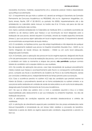 VESTIBULAR UPE/2014
22
necessários (humanos, materiais, equipamentos etc.), anexando parecer médico especializado
que justifique sua solicitação.
4.2.1. O requerimento de que trata o subitem 4.2. deverá ser entregue à Secretaria da Comissão
Permanente de Concursos Acadêmicos na PROGRAD, sita na Av. Agamenon Magalhães, s/n,
Santo Amaro, Recife, CEP nº 50.100-010, ou postado Via SEDEX, impreterivelmente até o dia
estabelecido no calendário deste manual, no horário das 8 às 13 horas, sob pena de não ser
atendida a solicitação nele contida.
4.2.2. Após o período estabelecido no Calendário do Vestibular 2014, o candidato acometido de
acidente ou de doença súbita que impeça a sua locomoção ao local designado para a
realização de suas provas, deverá requerer à Comissão, através do modelo específico fornecido
(Anexo I), que suas provas sejam aplicadas em local e regime especiais. O requerimento deverá
ser encaminhado acompanhado de laudo médico.
4.2.3. O candidato, na hipótese acima, que não esteja hospitalizado e não dependa de qualquer
tipo de equipamento realizará suas provas no Hospital Universitário Oswaldo Cruz - HUOC ou no
Centro Integrado de Saúde Amaury de Medeiros – CISAM ou em outro local adequado,
designado pela Comissão.
4.2.4. A Comissão, para a aplicação das provas em local e regime especiais, designará dois fiscais
a fim de permanecerem no local de realização das provas, com a incumbência de acompanhar
o candidato em todos os momentos e etapas das provas, não permitindo qualquer contato
isolado do candidato com a equipe médica ou seus auxiliares.
4.2.5. Na ocasião da aplicação das provas, caso haja necessidade de qualquer procedimento
médico isolado que impeça o acompanhamento pelo fiscal e a consequente continuidade da
prova, compete aos fiscais o recolhimento do Caderno de Prova e do Cartão-Resposta, dando
por concluída a referida prova, independentemente do tempo previsto para sua duração.
4.2.6. Caso a ocorrência prevista no subitem 4.2.2 seja de candidato que prestará exame no
Interior do Estado, o procedimento deverá ser na forma estabelecida no subitem anterior, e as
suas provas serão realizadas em unidade de saúde da rede pública ou em outro local adequado,
designado pela Comissão Permanente de Concursos Acadêmicos.
4.2.7. No que se refere aos subitens 4.2.2. e 4.2.5, o candidato assumirá o ônus e a inteira
responsabilidade pelo deslocamento e por sua instalação no ambiente hospitalar, nos dias de
realização das provas.
4.2.8. A solicitação de condições especiais será atendida obedecendo-se a critérios de
viabilidade.
4.2.9. A solicitação de atendimento especial pelo candidato fora dos prazos estabelecidos neste
Manual impossibilita a Universidade de, em tempo hábil, viabilizar a concessão do benefício,
implicando a perda do direito ao regime especial pelo candidato, resguardando o previsto no
item 4.2.
 