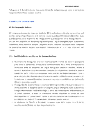 VESTIBULAR UPE/2014
24
Portuguesa e 01 (uma) Redação. Essas duas últimas são obrigatórias para todos os candidatos,
independentemente do curso de escolha.
6. DA PROVA DA SEGUNDA ETAPA
6.1. Da Composição da Prova
6.1.1. A prova da segunda etapa do Vestibular 2014, realizada em dois dias consecutivos, será
escrita e composta por Redação e 72 (setenta e duas) questões distribuídas em 32 (trinta e duas)
questões para a prova do primeiro dia e 40 (quarenta) questões para a prova do segundo dia.
6.1.2. Os itens propostos por disciplina (Língua Portuguesa, Língua Estrangeira (Inglês ou Espanhol),
Matemática, Física, Química, Biologia, Geografia, História, Filosofia e Sociologia) serão compostos
de questões de múltipla escolha que terão 05 alternativas de “A” a “E”, das quais uma será
correta.
6.1.3. Da distribuição das questões por dia da segunda etapa:
a) O primeiro dia da segunda etapa ao Vestibular 2014 constará de redação (obrigatória
para todos os candidatos) e mais prova escrita composta de 32 (trinta e duas) questões
distribuídas entre as disciplinas de Língua Portuguesa, Literatura Brasileira, História e
Química. A prova de cada disciplina será composta por 16 (dezesseis) questões, e todos os
candidatos serão obrigados a responder tanto a prova de Língua Portuguesa como a
prova de outra disciplina/área do conhecimento, dentre as três citadas acima, composta
também por 16 (dezesseis) questões, de acordo com o curso escolhido no ato de inscrição
(Observe o quadro a seguir).
b) No segundo dia, os candidatos ao Vestibular 2014 responderão a 40 (quarenta) questões
distribuídas entre as disciplinas de Física, Geografia, Língua Estrangeira (Inglês ou Espanhol),
Biologia, Matemática e Filosofia/Sociologia. A prova de cada disciplina será composta por
20 (vinte) questões, e todos os candidatos devem responder as provas de duas
disciplinas/área do conhecimento, dentre as seis citadas acima, de acordo com o curso
escolhido no ato de inscrição do Vestibular (Observe o quadro a seguir).
c) As disciplinas de Filosofia e Sociologia compõem uma única prova, com 20 (vinte)
questões, sendo 10 (dez) por área do conhecimento.
 