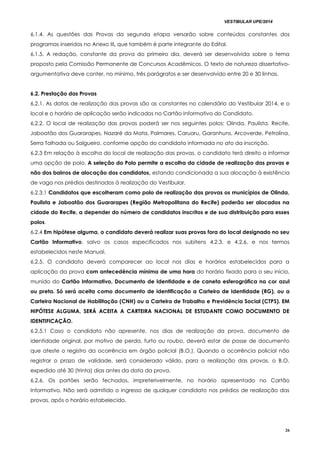 VESTIBULAR UPE/2014
26
6.1.4. As questões das Provas da segunda etapa versarão sobre conteúdos constantes dos
programas inseridos no Anexo III, que também é parte integrante do Edital.
6.1.5. A redação, constante da prova do primeiro dia, deverá ser desenvolvida sobre o tema
proposto pela Comissão Permanente de Concursos Acadêmicos. O texto de natureza dissertativo-
argumentativa deve conter, no mínimo, três parágrafos e ser desenvolvido entre 20 e 30 linhas.
6.2. Prestação das Provas
6.2.1. As datas de realização das provas são as constantes no calendário do Vestibular 2014, e o
local e o horário de aplicação serão indicados no Cartão Informativo do Candidato.
6.2.2. O local de realização das provas poderá ser nos seguintes polos: Olinda, Paulista, Recife,
Jaboatão dos Guararapes, Nazaré da Mata, Palmares, Caruaru, Garanhuns, Arcoverde, Petrolina,
Serra Talhada ou Salgueiro, conforme opção do candidato informada no ato da inscrição.
6.2.3 Em relação à escolha do local de realização das provas, o candidato terá direito a informar
uma opção de polo. A seleção do Polo permite a escolha da cidade de realização das provas e
não dos bairros de alocação dos candidatos, estando condicionada a sua alocação à existência
de vaga nos prédios destinados à realização do Vestibular.
6.2.3.1 Candidatos que escolheram como polo de realização das provas os municípios de Olinda,
Paulista e Jaboatão dos Guararapes (Região Metropolitana do Recife) poderão ser alocados na
cidade do Recife, a depender do número de candidatos inscritos e de sua distribuição para esses
polos.
6.2.4 Em hipótese alguma, o candidato deverá realizar suas provas fora do local designado no seu
Cartão Informativo, salvo os casos especificados nos subitens 4.2.3. e 4.2.6. e nos termos
estabelecidos neste Manual.
6.2.5. O candidato deverá comparecer ao local nos dias e horários estabelecidos para a
aplicação da prova com antecedência mínima de uma hora do horário fixado para o seu início,
munido do Cartão Informativo, Documento de Identidade e de caneta esferográfica na cor azul
ou preta. Só será aceita como documento de identificação a Carteira de Identidade (RG), ou a
Carteira Nacional de Habilitação (CNH) ou a Carteira de Trabalho e Previdência Social (CTPS). EM
HIPÓTESE ALGUMA, SERÁ ACEITA A CARTEIRA NACIONAL DE ESTUDANTE COMO DOCUMENTO DE
IDENTIFICAÇÃO.
6.2.5.1 Caso o candidato não apresente, nos dias de realização da prova, documento de
identidade original, por motivo de perda, furto ou roubo, deverá estar de posse de documento
que ateste o registro da ocorrência em órgão policial (B.O.). Quando a ocorrência policial não
registrar o prazo de validade, será considerado válido, para a realização das provas, o B.O.
expedido até 30 (trinta) dias antes da data da prova.
6.2.6. Os portões serão fechados, impreterivelmente, no horário apresentado no Cartão
Informativo. Não será admitido o ingresso de qualquer candidato nos prédios de realização das
provas, após o horário estabelecido.
 