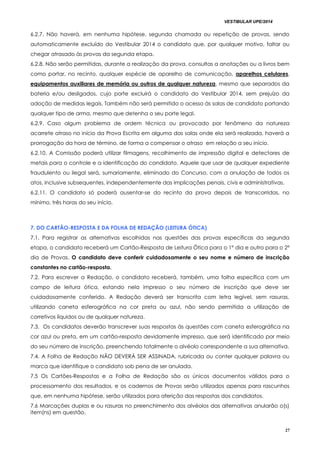 VESTIBULAR UPE/2014
27
6.2.7. Não haverá, em nenhuma hipótese, segunda chamada ou repetição de provas, sendo
automaticamente excluído do Vestibular 2014 o candidato que, por qualquer motivo, faltar ou
chegar atrasado às provas da segunda etapa.
6.2.8. Não serão permitidas, durante a realização da prova, consultas a anotações ou a livros bem
como portar, no recinto, qualquer espécie de aparelho de comunicação, aparelhos celulares,
equipamentos auxiliares de memória ou outros de qualquer natureza, mesmo que separados da
bateria e/ou desligados, cujo porte excluirá o candidato do Vestibular 2014, sem prejuízo da
adoção de medidas legais. Também não será permitido o acesso às salas de candidato portando
qualquer tipo de arma, mesmo que detenha o seu porte legal.
6.2.9. Caso algum problema de ordem técnica ou provocado por fenômeno da natureza
acarrete atraso no início da Prova Escrita em alguma das salas onde ela será realizada, haverá a
prorrogação da hora de término, de forma a compensar o atraso em relação a seu início.
6.2.10. A Comissão poderá utilizar filmagens, recolhimento de impressão digital e detectores de
metais para o controle e a identificação do candidato. Aquele que usar de qualquer expediente
fraudulento ou ilegal será, sumariamente, eliminado do Concurso, com a anulação de todos os
atos, inclusive subsequentes, independentemente das implicações penais, civis e administrativas.
6.2.11. O candidato só poderá ausentar-se do recinto da prova depois de transcorridas, no
mínimo, três horas do seu início.
7. DO CARTÃO-RESPOSTA E DA FOLHA DE REDAÇÃO (LEITURA ÓTICA)
7.1. Para registrar as alternativas escolhidas nas questões das provas específicas da segunda
etapa, o candidato receberá um Cartão-Resposta de Leitura Ótica para o 1º dia e outro para o 2º
dia de Provas. O candidato deve conferir cuidadosamente o seu nome e número de inscrição
constantes no cartão-resposta.
7.2. Para escrever a Redação, o candidato receberá, também, uma folha específica com um
campo de leitura ótica, estando nela impresso o seu número de inscrição que deve ser
cuidadosamente conferido. A Redação deverá ser transcrita com letra legível, sem rasuras,
utilizando caneta esferográfica na cor preta ou azul, não sendo permitida a utilização de
corretivos líquidos ou de qualquer natureza.
7.3. Os candidatos deverão transcrever suas respostas às questões com caneta esferográfica na
cor azul ou preta, em um cartão-resposta devidamente impresso, que será identificado por meio
do seu número de inscrição, preenchendo totalmente o alvéolo correspondente a sua alternativa.
7.4. A Folha de Redação NÃO DEVERÁ SER ASSINADA, rubricada ou conter qualquer palavra ou
marca que identifique o candidato sob pena de ser anulada.
7.5 Os Cartões-Respostas e a Folha de Redação são os únicos documentos válidos para o
processamento dos resultados, e os cadernos de Provas serão utilizados apenas para rascunhos
que, em nenhuma hipótese, serão utilizados para aferição das respostas dos candidatos.
7.6 Marcações duplas e ou rasuras no preenchimento dos alvéolos das alternativas anularão o(s)
item(ns) em questão.
 