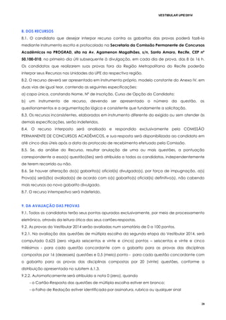 VESTIBULAR UPE/2014
28
8. DOS RECURSOS
8.1. O candidato que desejar interpor recurso contra os gabaritos das provas poderá fazê-lo
mediante instrumento escrito e protocolado na Secretaria da Comissão Permanente de Concursos
Acadêmicos na PROGRAD, sita na Av. Agamenon Magalhães, s/n, Santo Amaro, Recife, CEP nº
50.100-010, no primeiro dia útil subsequente à divulgação, em cada dia de prova, das 8 às 16 h.
Os candidatos que realizarem suas provas fora da Região Metropolitana do Recife poderão
interpor seus Recursos nas Unidades da UPE da respectiva região.
8.2. O recurso deverá ser apresentado em instrumento próprio, modelo constante do Anexo IV, em
duas vias de igual teor, contendo as seguintes especificações:
a) capa única, constando Nome, Nº de Inscrição, Curso de Opção do Candidato;
b) um instrumento de recurso, devendo ser apresentado o número da questão, os
questionamentos e a argumentação lógica e consistente que fundamente a solicitação.
8.3. Os recursos inconsistentes, elaborados em instrumento diferente do exigido ou sem atender às
demais especificações, serão indeferidos.
8.4. O recurso interposto será analisado e respondido exclusivamente pela COMISSÃO
PERMANENTE DE CONCURSOS ACADÊMICOS, e sua resposta será disponibilizada ao candidato em
até cinco dias úteis após a data do protocolo de recebimento efetuado pela Comissão.
8.5. Se, da análise do Recurso, resultar anulação de uma ou mais questões, a pontuação
correspondente a essa(s) questão(ões) será atribuída a todos os candidatos, independentemente
de terem recorrido ou não.
8.6. Se houver alteração do(s) gabarito(s) oficial(is) divulgado(s), por força de impugnação, a(s)
Prova(s) será(ão) avaliada(s) de acordo com o(s) gabarito(s) oficial(is) definitivo(s), não cabendo
mais recursos ao novo gabarito divulgado.
8.7. O recurso intempestivo será indeferido.
9. DA AVALIAÇÃO DAS PROVAS
9.1. Todos os candidatos terão seus pontos apurados exclusivamente, por meio de processamento
eletrônico, através da leitura ótica dos seus cartões-respostas.
9.2. As provas do Vestibular 2014 serão avaliadas num somatório de 0 a 100 pontos.
9.2.1. Na avaliação das questões de múltipla escolha da segunda etapa do Vestibular 2014, será
computado 0,625 (zero vírgula seiscentos e vinte e cinco) pontos – seiscentos e vinte e cinco
milésimos - para cada questão concordante com o gabarito para as provas das disciplinas
compostas por 16 (dezesseis) questões e 0,5 (meio) ponto - para cada questão concordante com
o gabarito para as provas das disciplinas compostas por 20 (vinte) questões, conforme a
distribuição apresentada no subitem 6.1.3.
9.2.2. Automaticamente será atribuída a nota 0 (zero), quando
- o Cartão-Resposta das questões de múltipla escolha estiver em branco;
- a Folha de Redação estiver identificada por assinatura, rubrica ou qualquer sinal
 